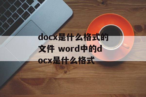 docx是什么格式的文件 word中的docx是什么格式